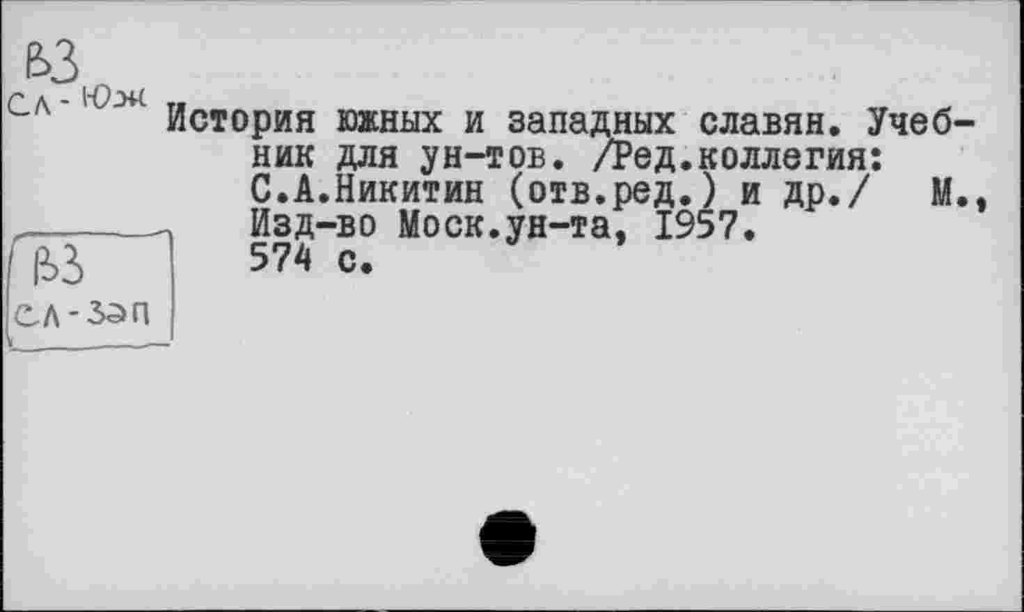 ﻿ЬЗ
Л - -НС
История южных и западных славян. Учебник для ун-тов. /Ред.коллегия: С.А.Никитин (отв.ред.) и др./ М.,
_____ Изд-во Моск.ун-та, 1957.
ГЇЇЗ ™ С.
ІСЛ-ЗЗП